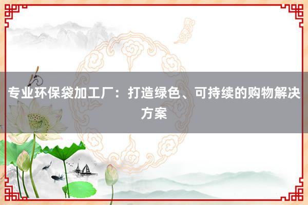 专业环保袋加工厂：打造绿色、可持续的购物解决方案