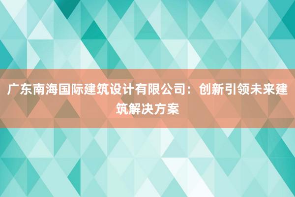 广东南海国际建筑设计有限公司：创新引领未来建筑解决方案